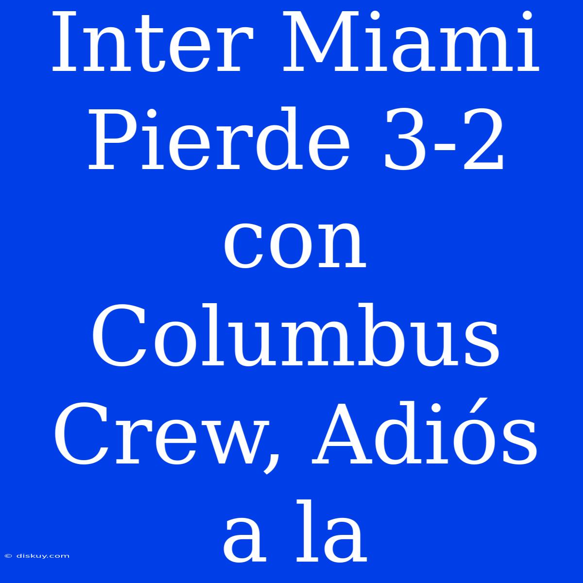 Inter Miami Pierde 3-2 Con Columbus Crew, Adiós A La