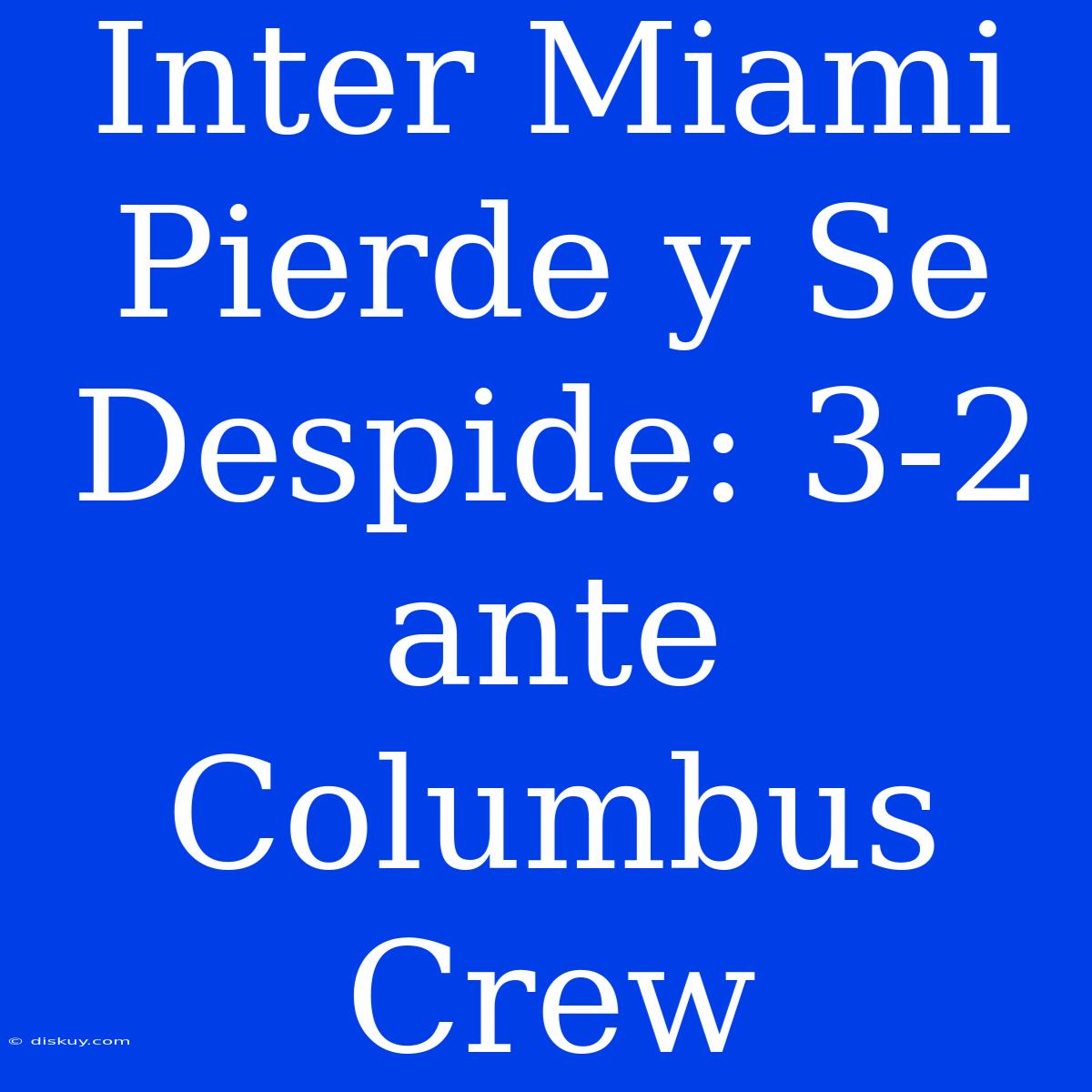 Inter Miami Pierde Y Se Despide: 3-2 Ante Columbus Crew