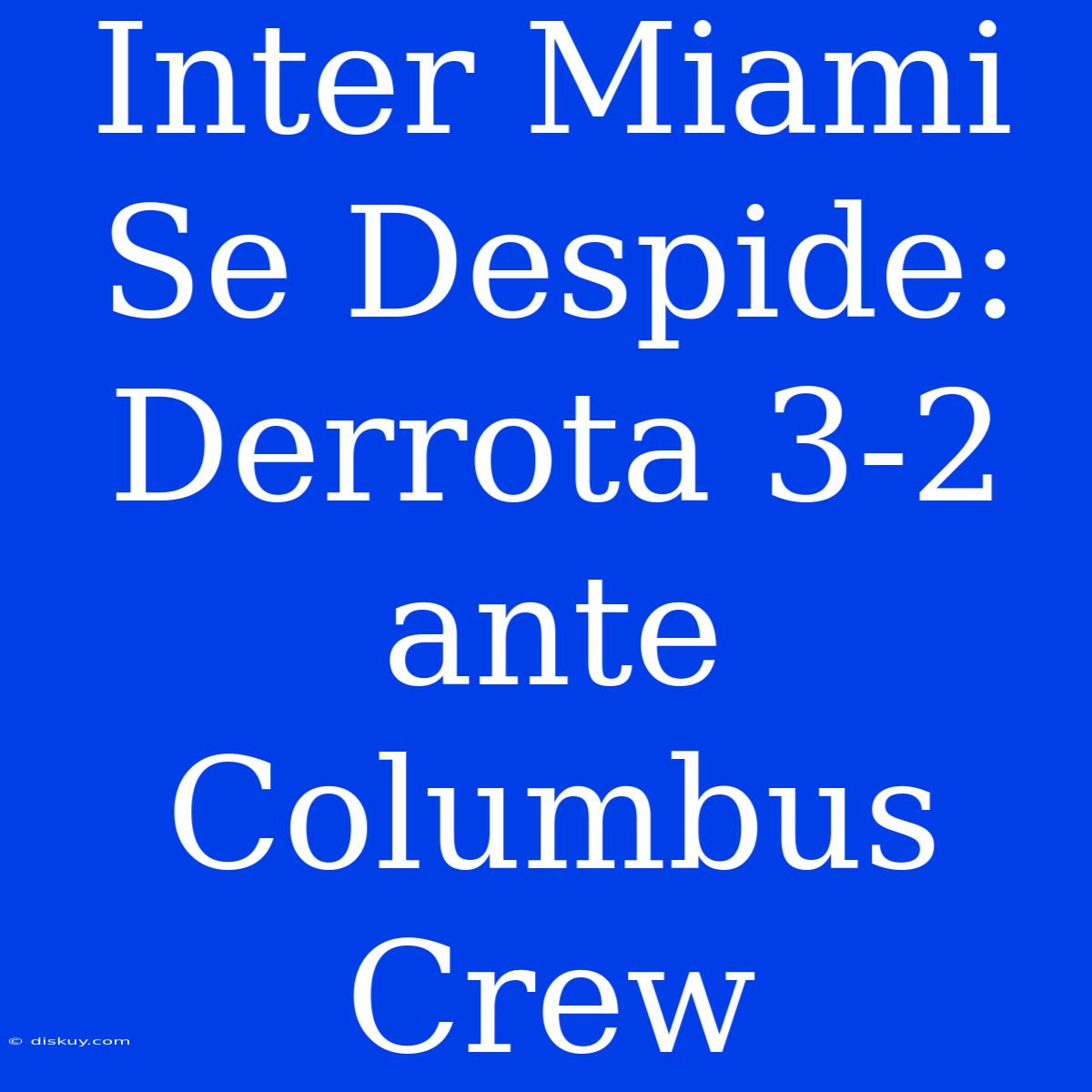 Inter Miami Se Despide: Derrota 3-2 Ante Columbus Crew