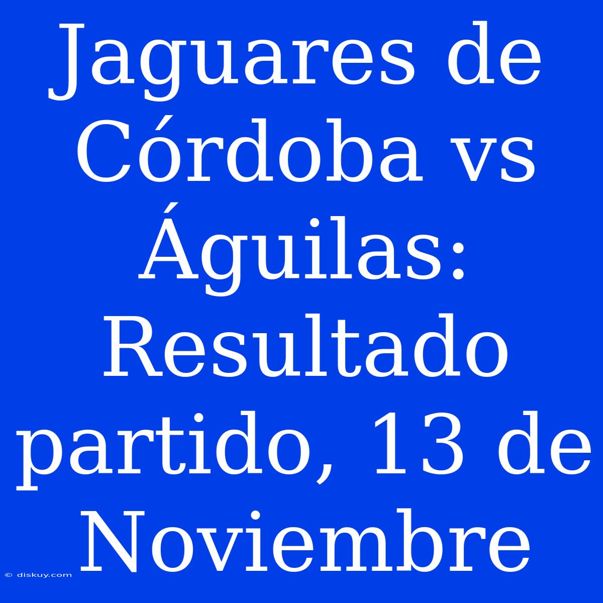 Jaguares De Córdoba Vs Águilas: Resultado Partido, 13 De Noviembre