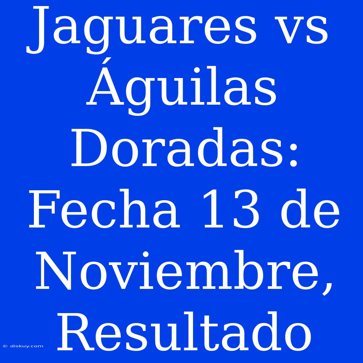 Jaguares Vs Águilas Doradas: Fecha 13 De Noviembre, Resultado