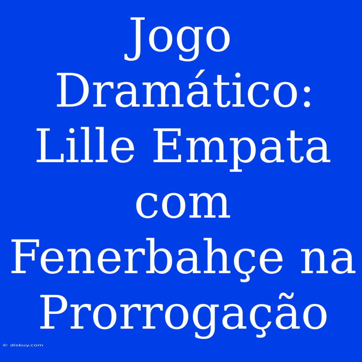 Jogo Dramático: Lille Empata Com Fenerbahçe Na Prorrogação