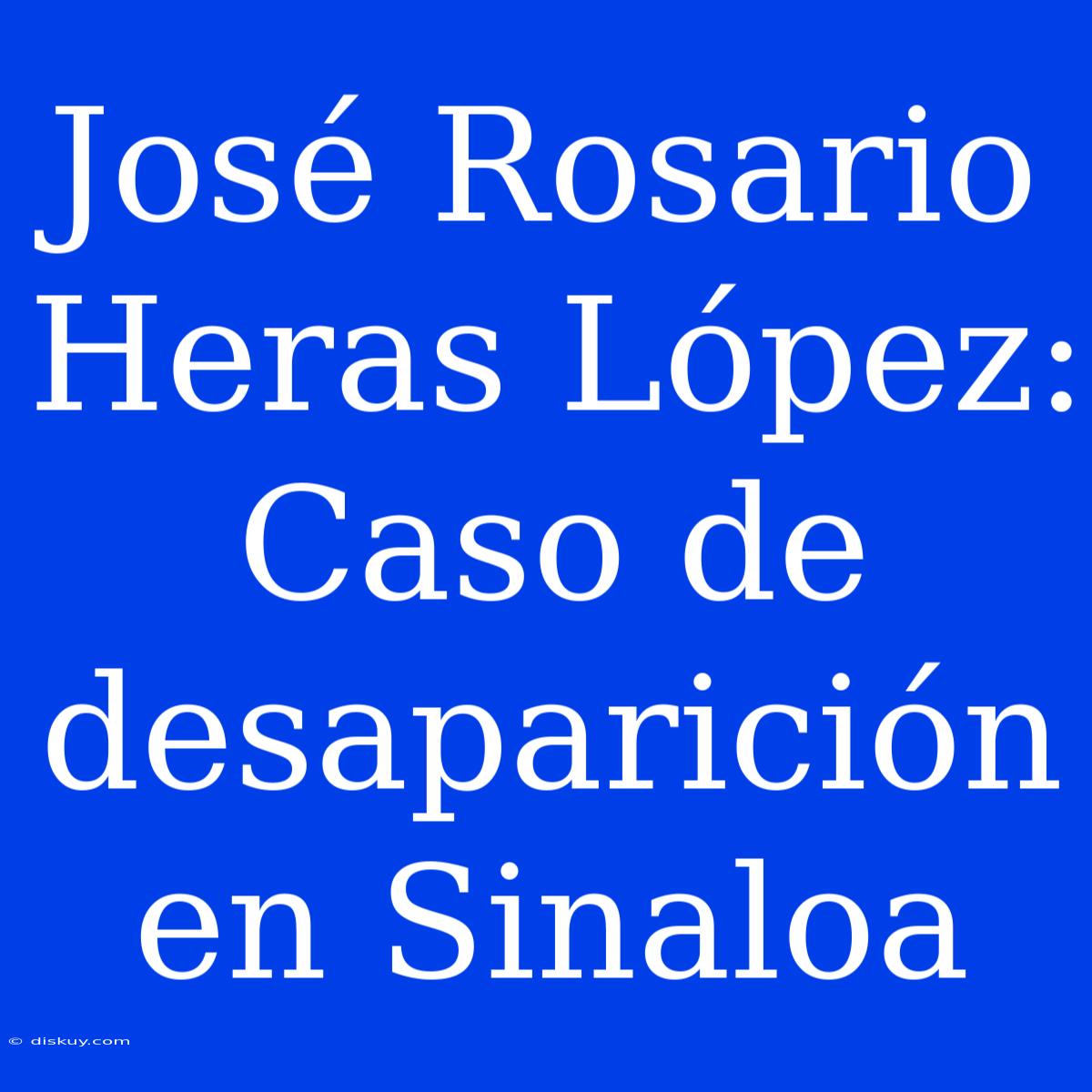 José Rosario Heras López: Caso De Desaparición En Sinaloa