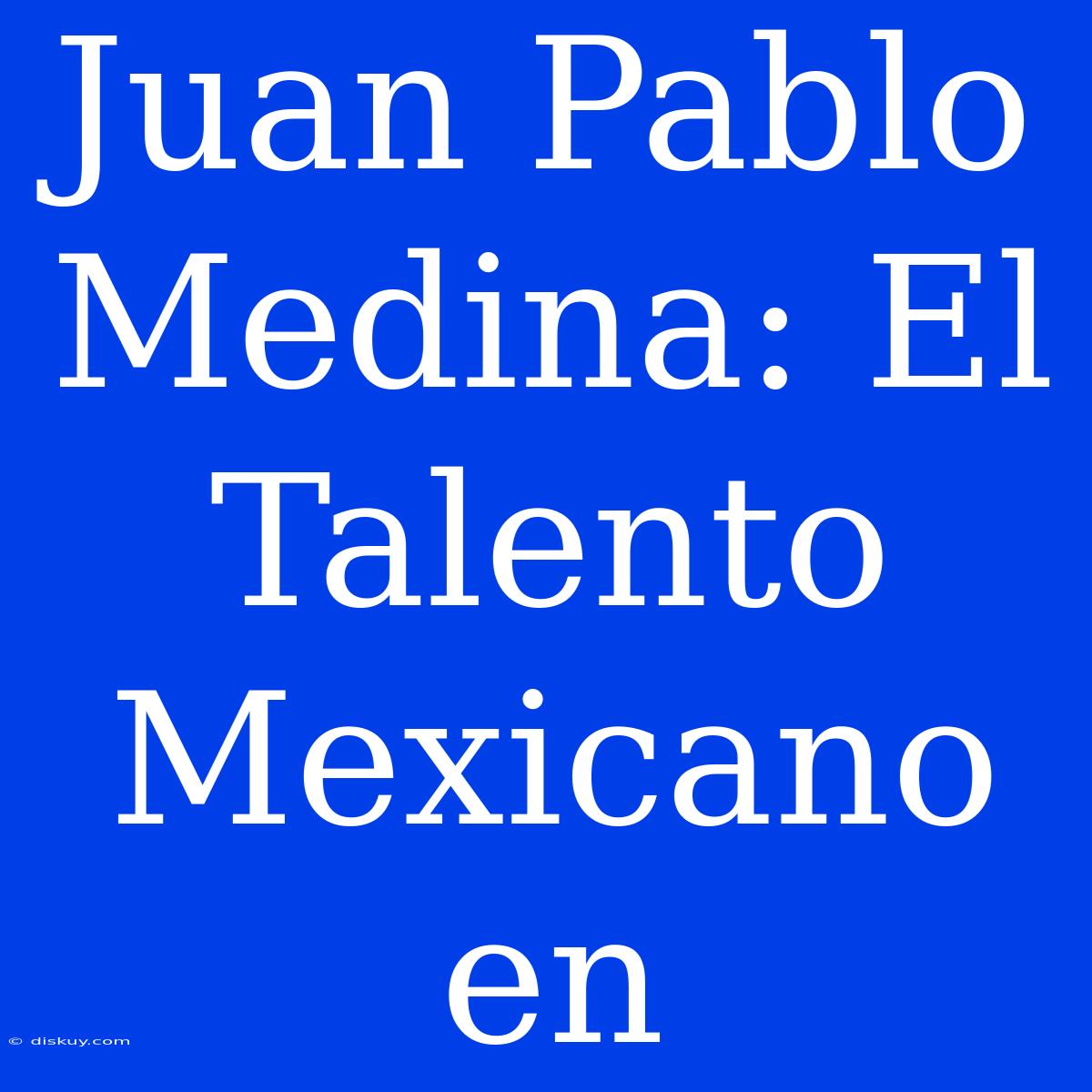 Juan Pablo Medina: El Talento Mexicano En