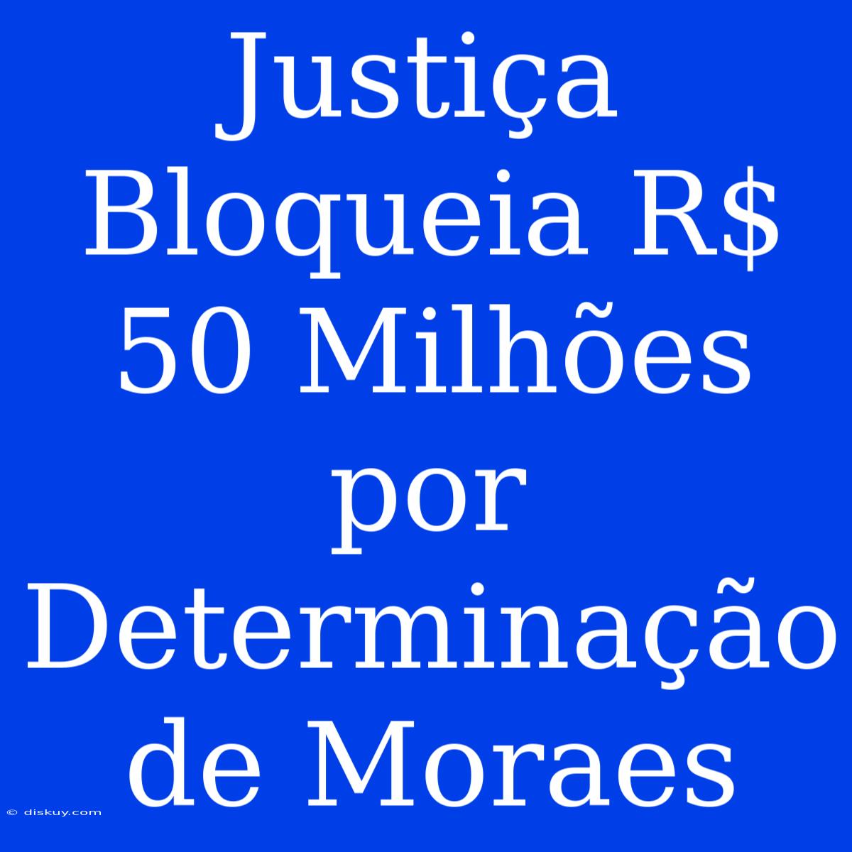 Justiça Bloqueia R$ 50 Milhões Por Determinação De Moraes