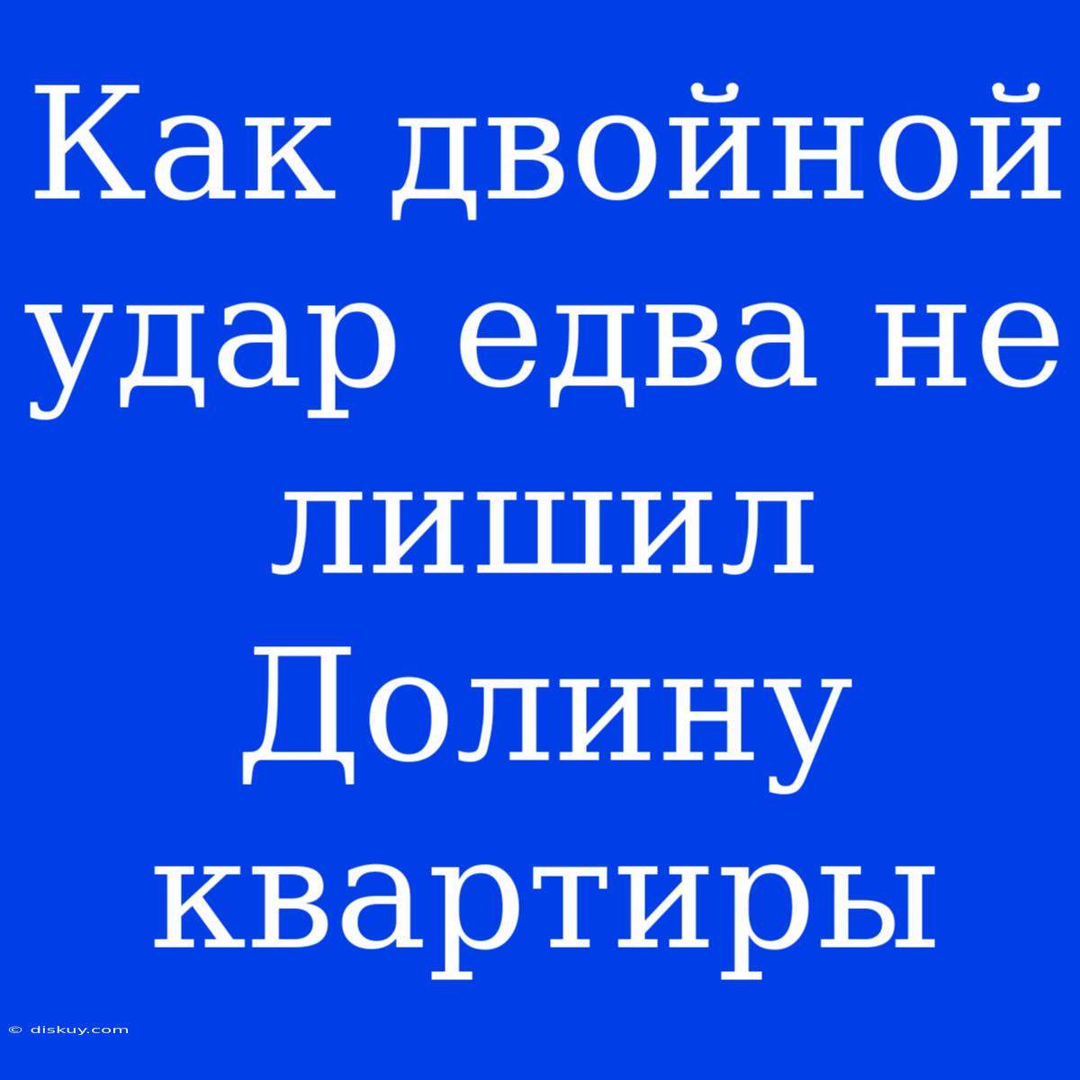 Как Двойной Удар Едва Не Лишил Долину Квартиры