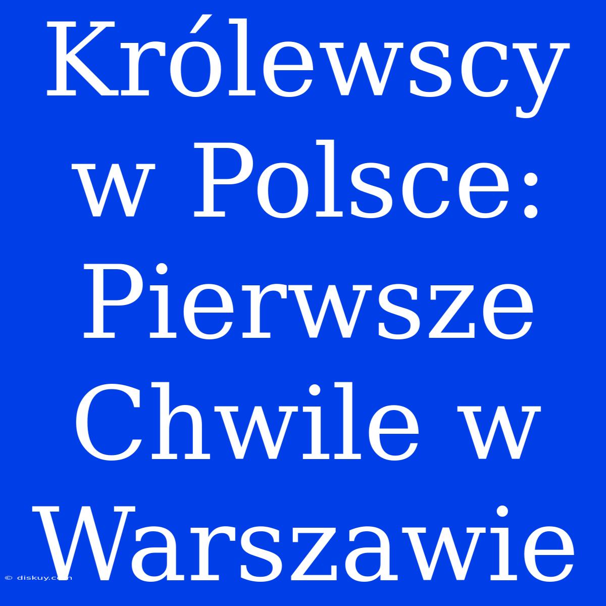 Królewscy W Polsce: Pierwsze Chwile W Warszawie