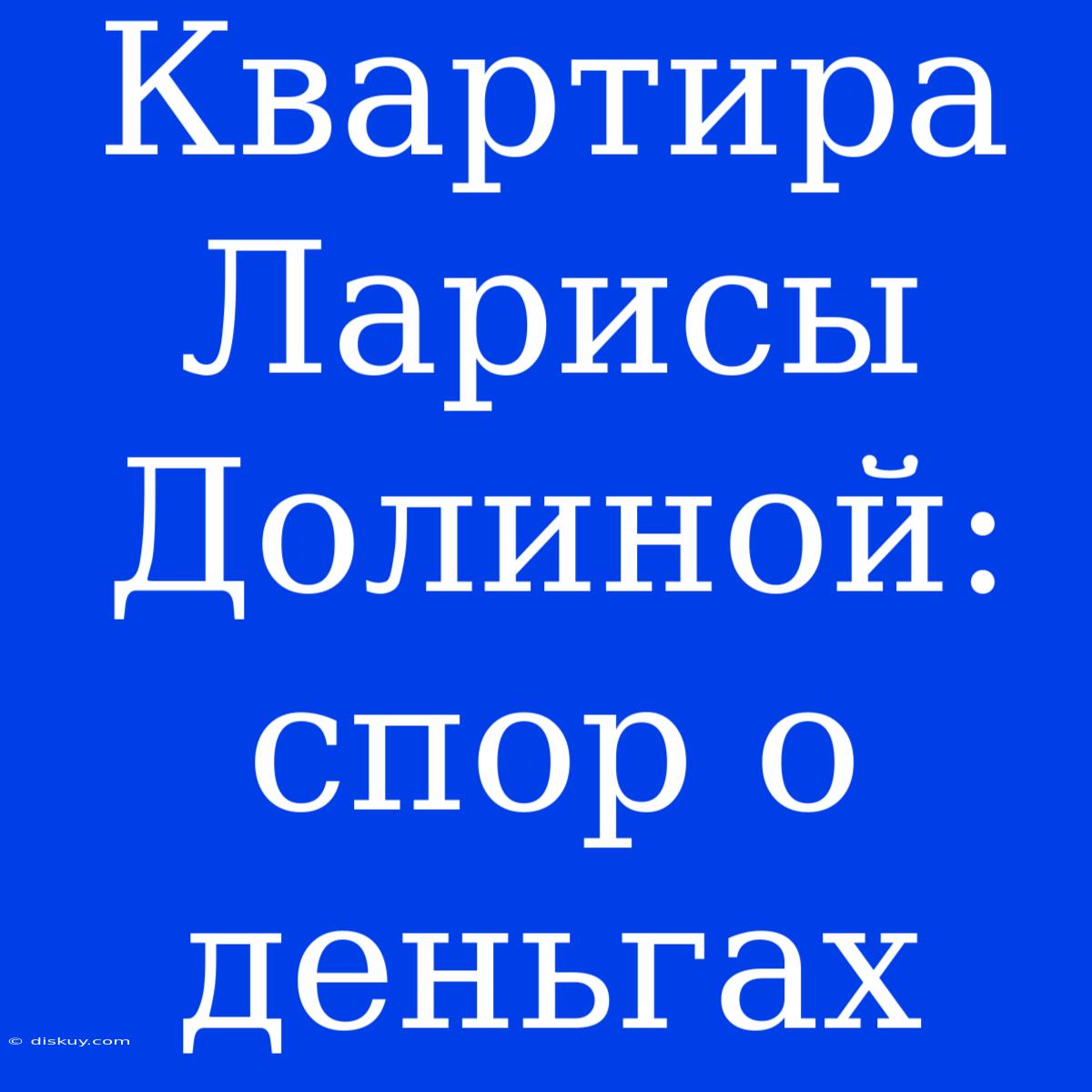 Квартира Ларисы Долиной: Спор О Деньгах