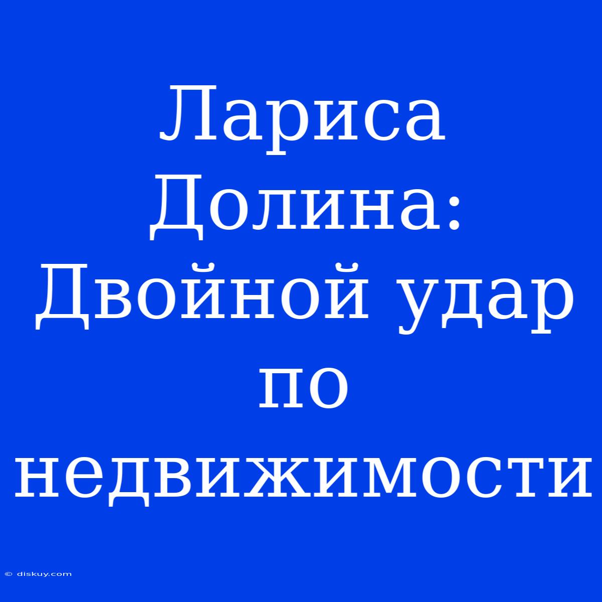 Лариса Долина: Двойной Удар По Недвижимости