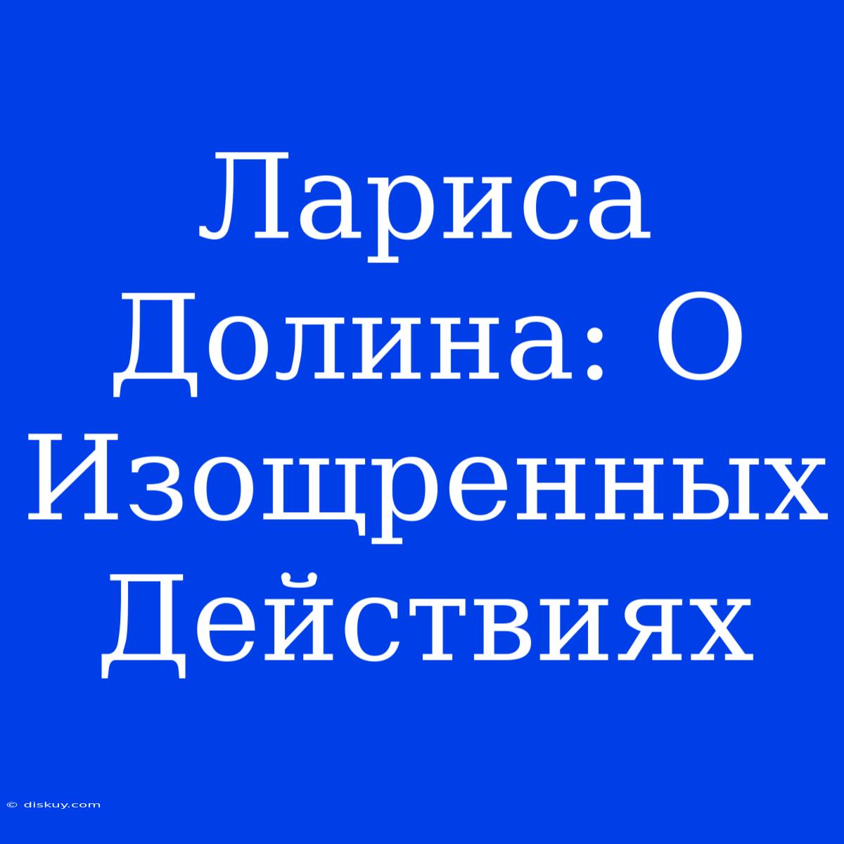 Лариса Долина: О Изощренных Действиях