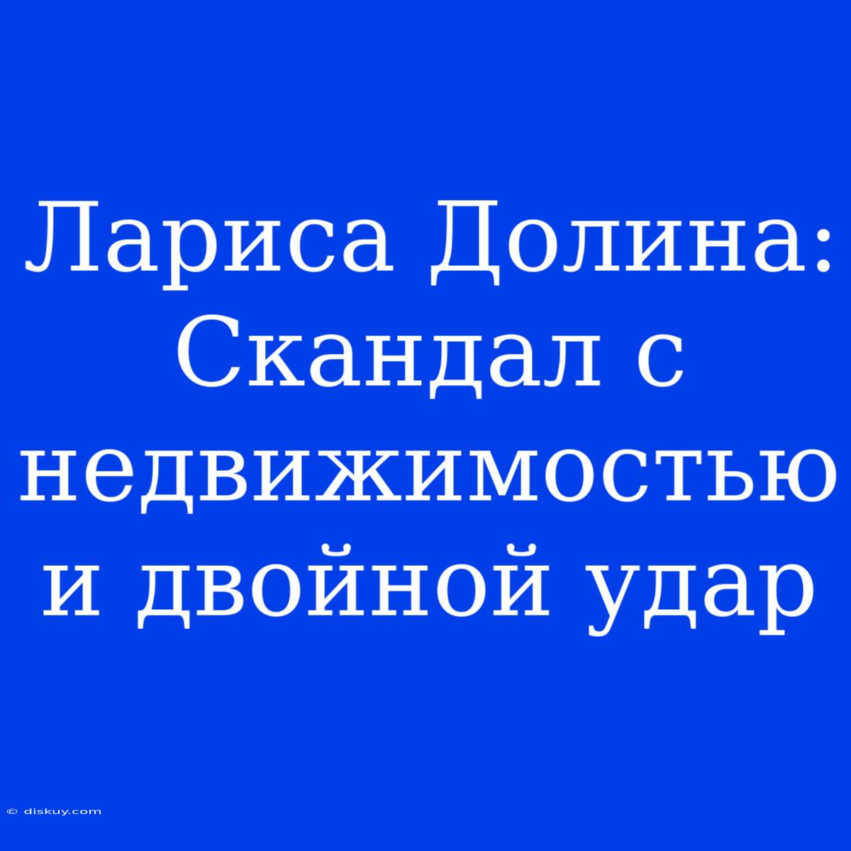 Лариса Долина: Скандал С Недвижимостью И Двойной Удар