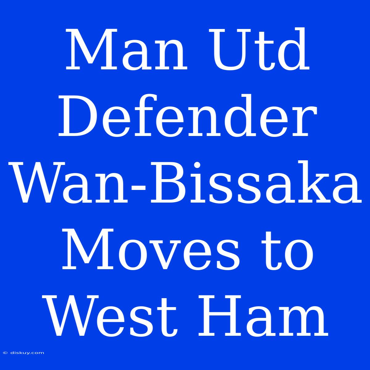 Man Utd Defender Wan-Bissaka Moves To West Ham