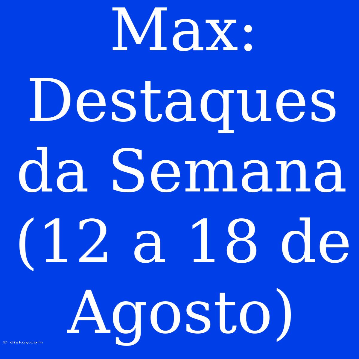 Max: Destaques Da Semana (12 A 18 De Agosto)