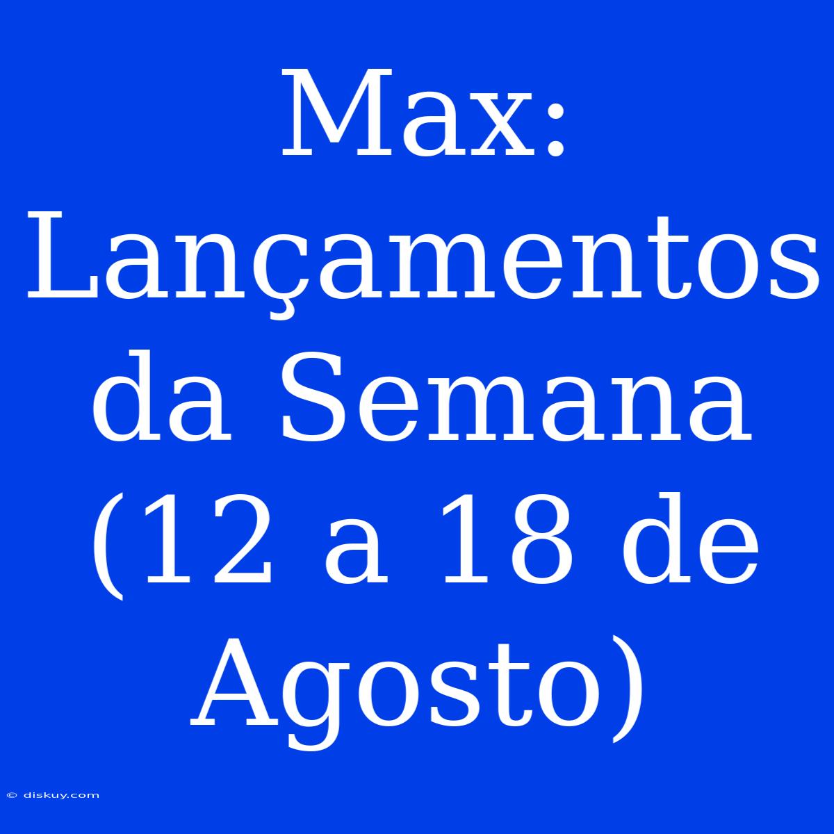 Max: Lançamentos Da Semana (12 A 18 De Agosto)