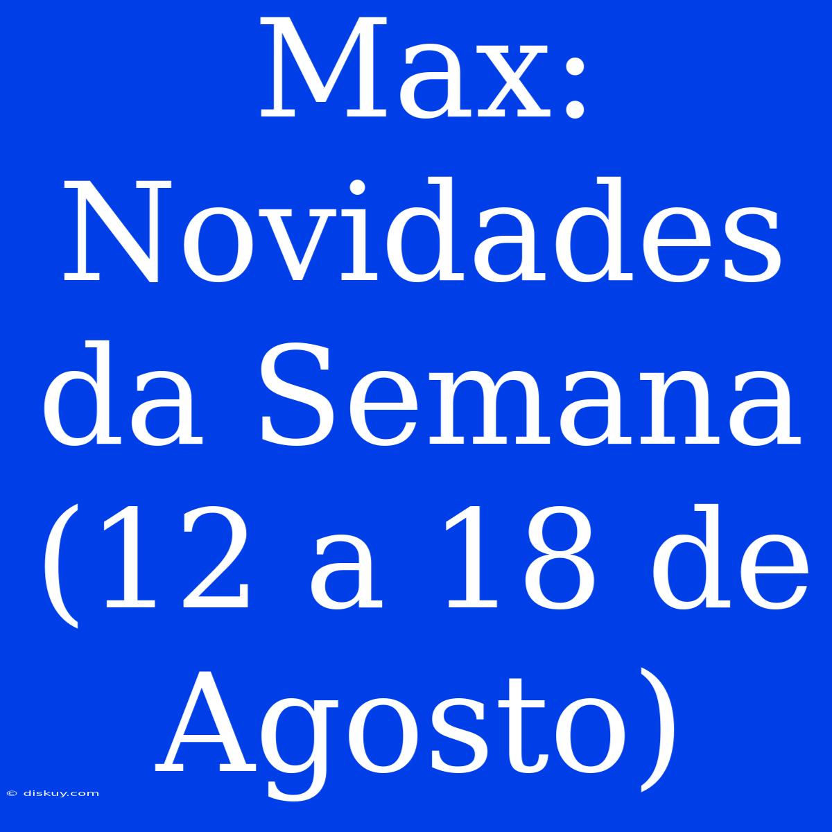 Max: Novidades Da Semana (12 A 18 De Agosto)