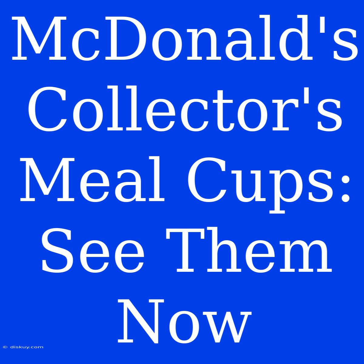 McDonald's Collector's Meal Cups: See Them Now