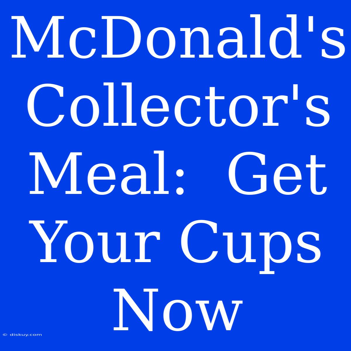 McDonald's Collector's Meal:  Get Your Cups Now