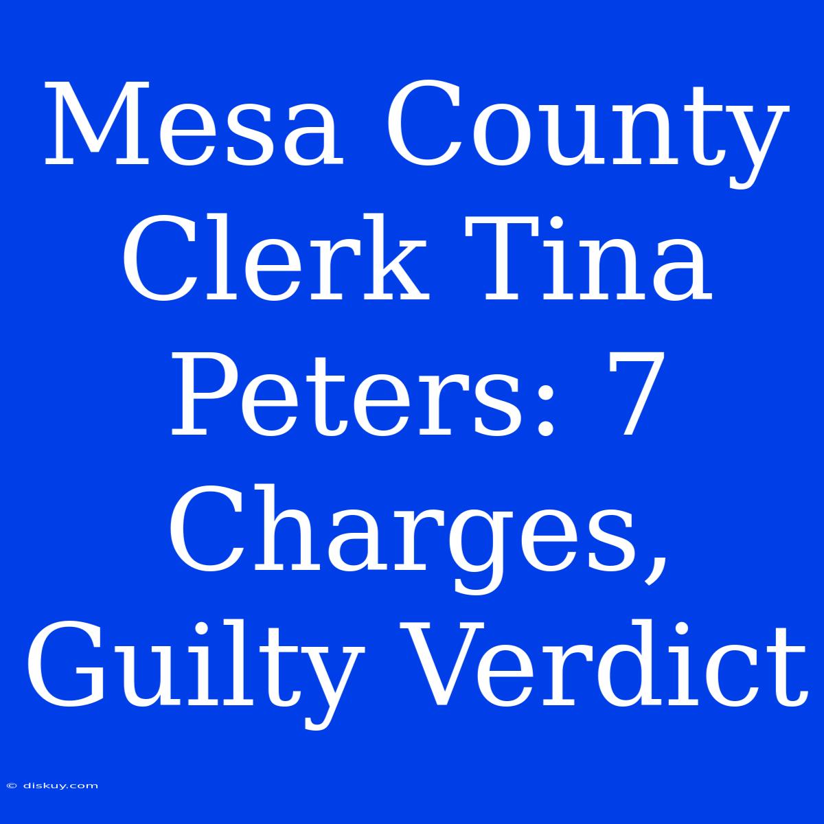 Mesa County Clerk Tina Peters: 7 Charges, Guilty Verdict