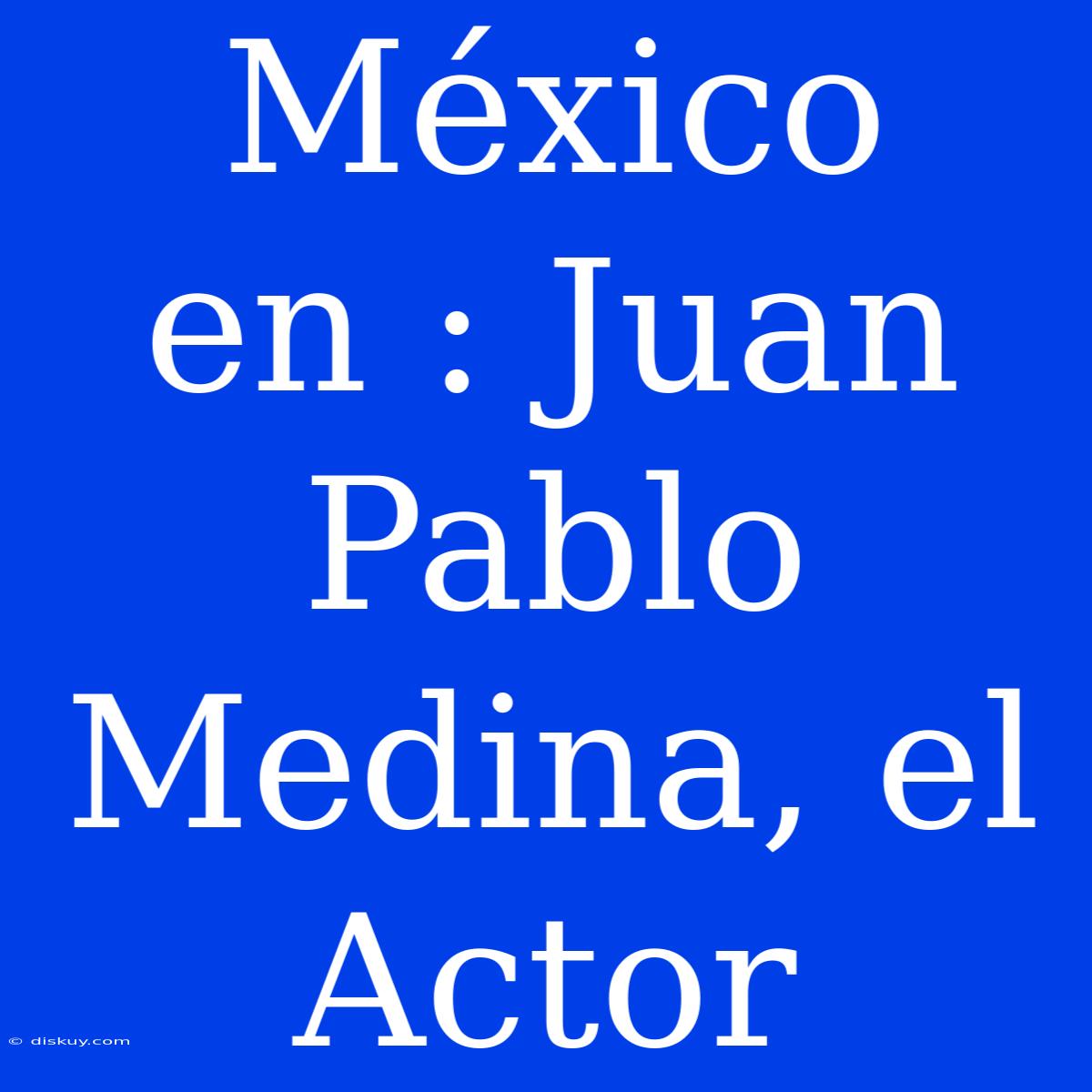 México En : Juan Pablo Medina, El Actor