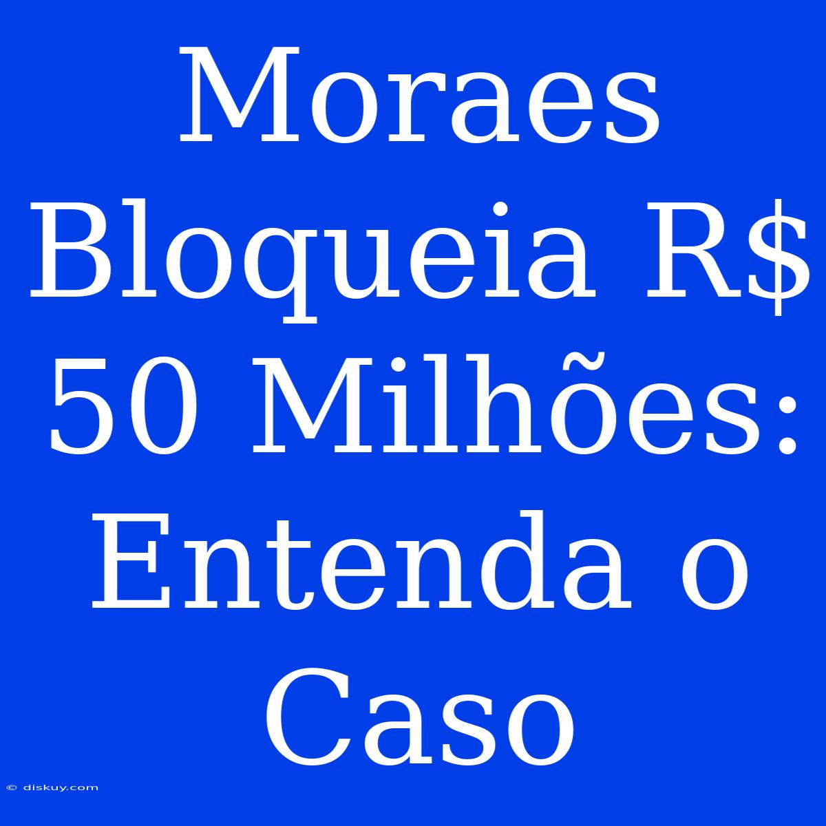 Moraes Bloqueia R$ 50 Milhões: Entenda O Caso