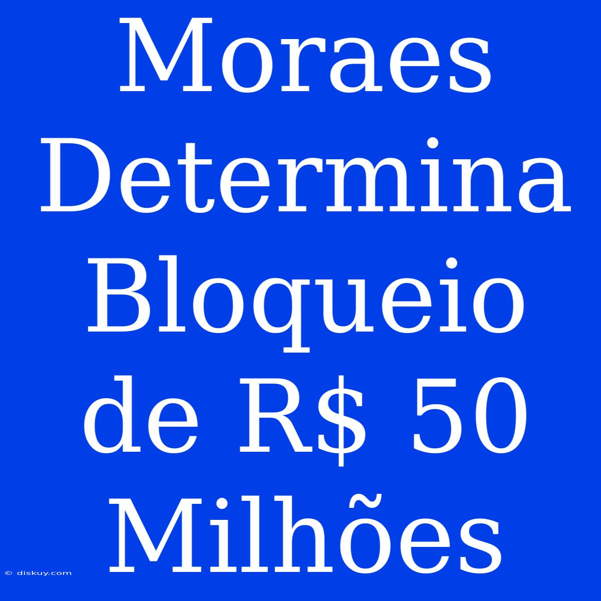 Moraes Determina Bloqueio De R$ 50 Milhões