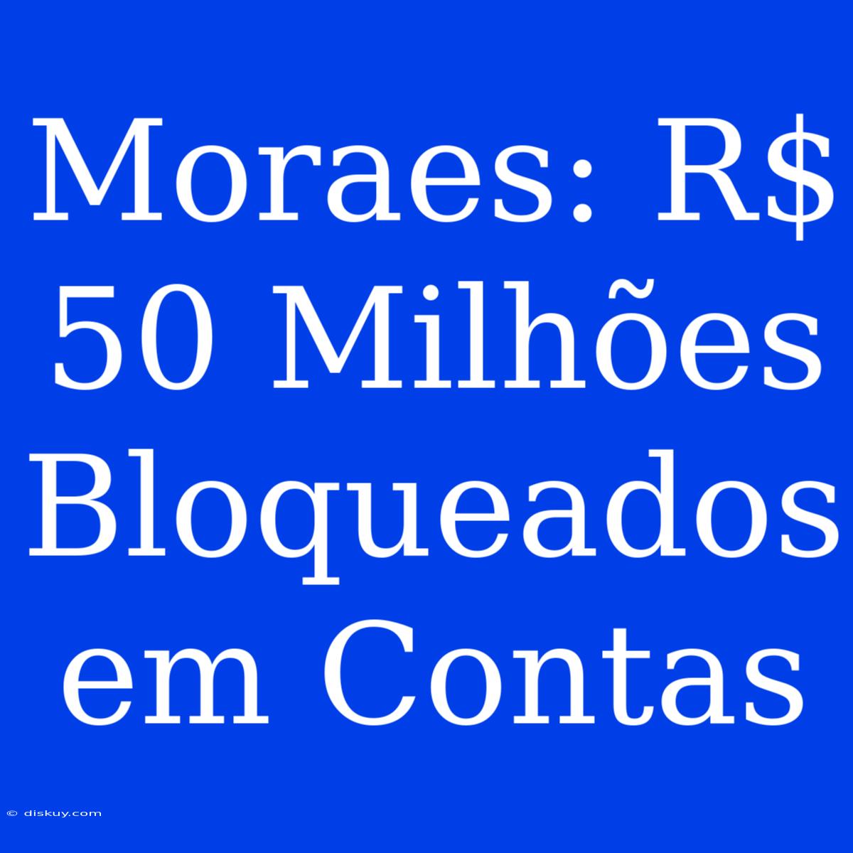 Moraes: R$ 50 Milhões Bloqueados Em Contas