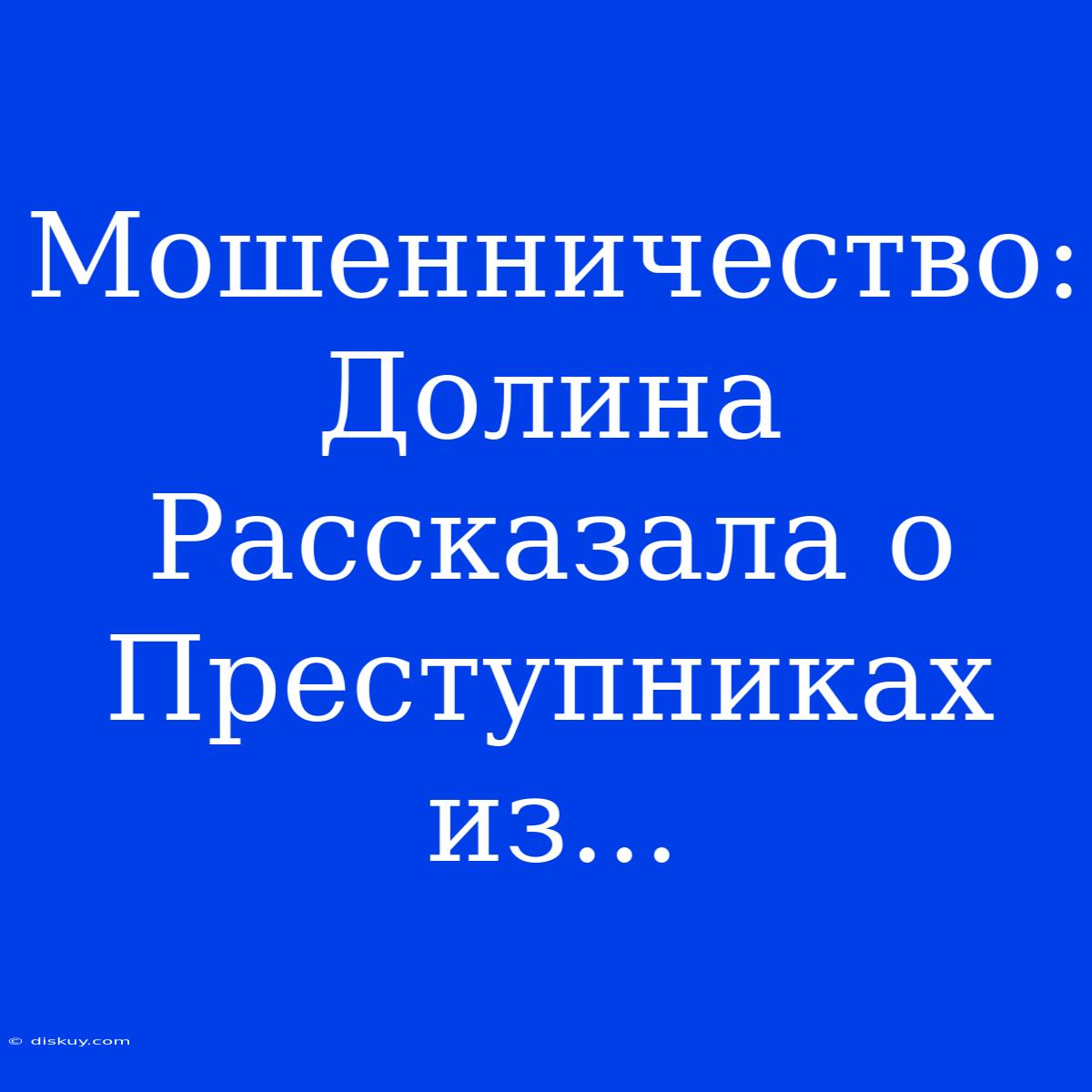 Мошенничество: Долина Рассказала О Преступниках Из...