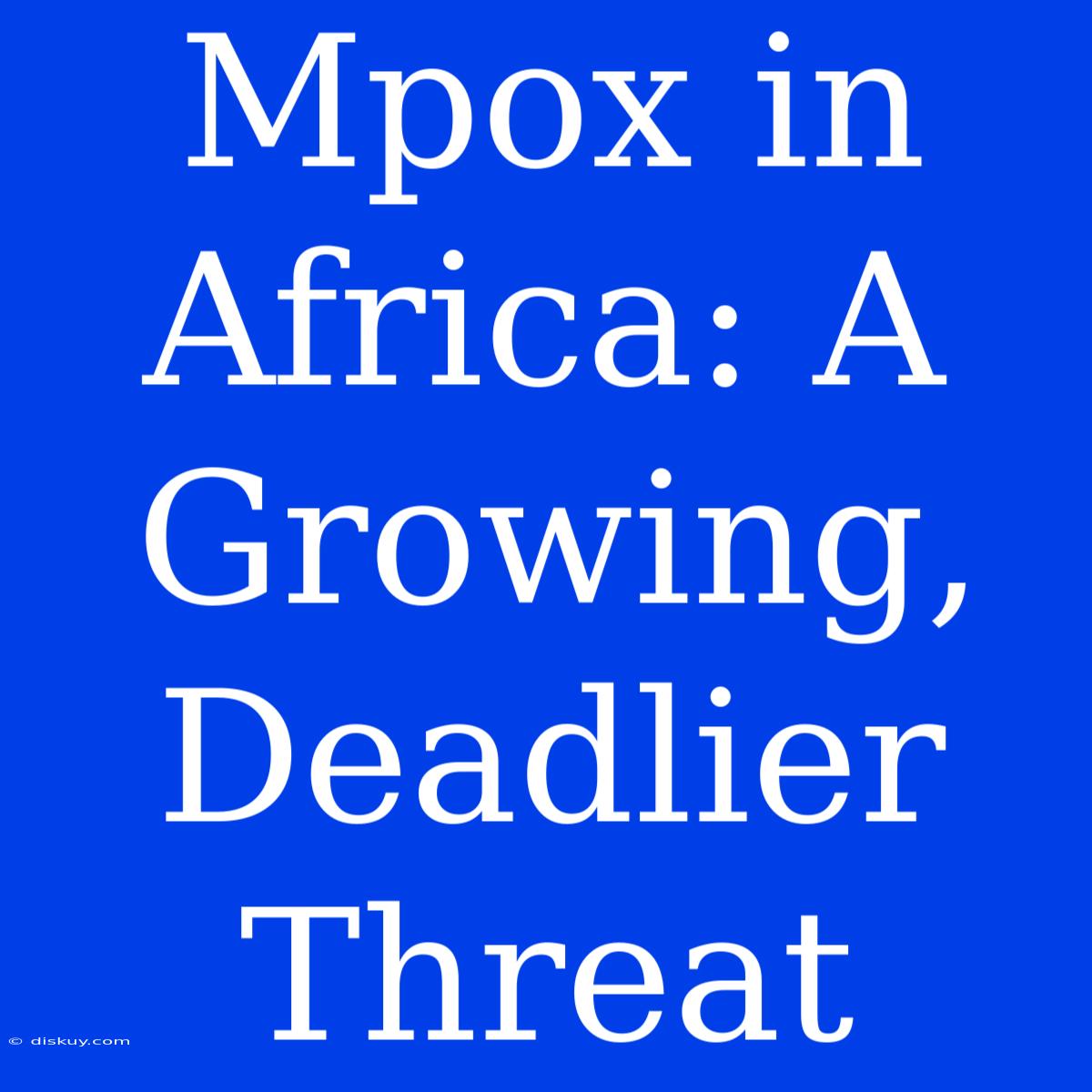 Mpox In Africa: A Growing, Deadlier Threat