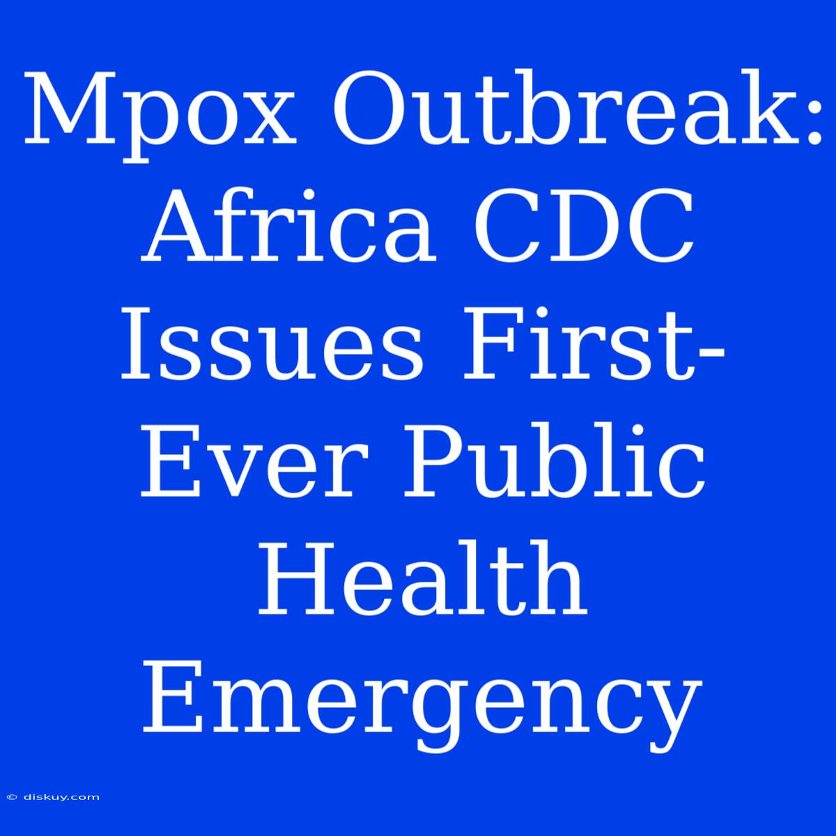 Mpox Outbreak: Africa CDC Issues First-Ever Public Health Emergency