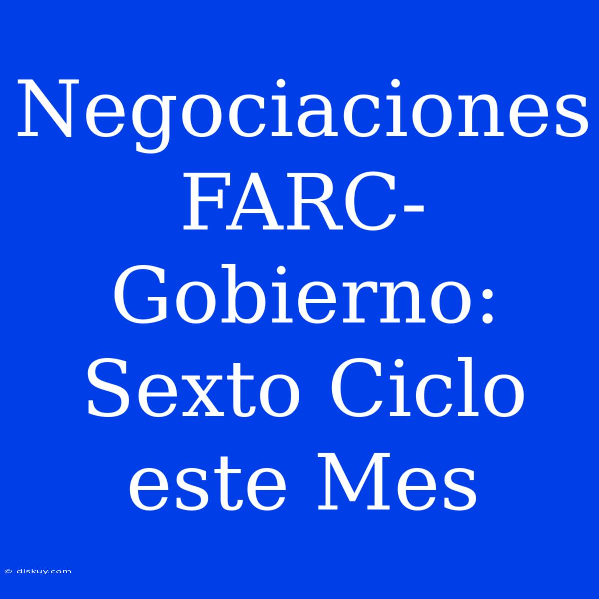 Negociaciones FARC-Gobierno: Sexto Ciclo Este Mes