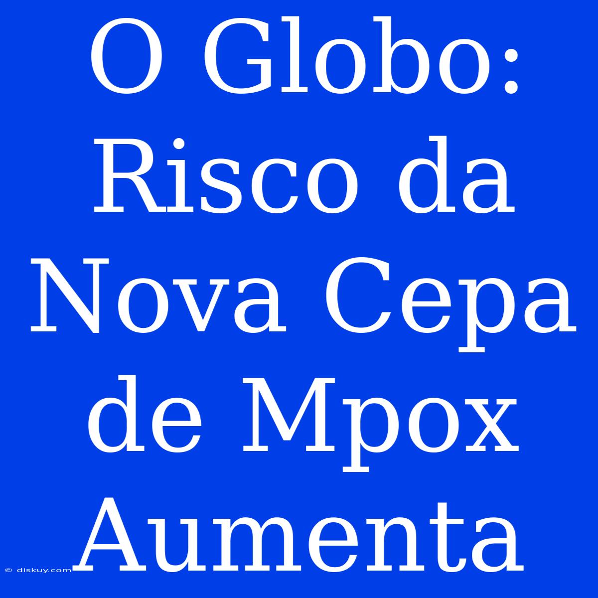 O Globo: Risco Da Nova Cepa De Mpox Aumenta