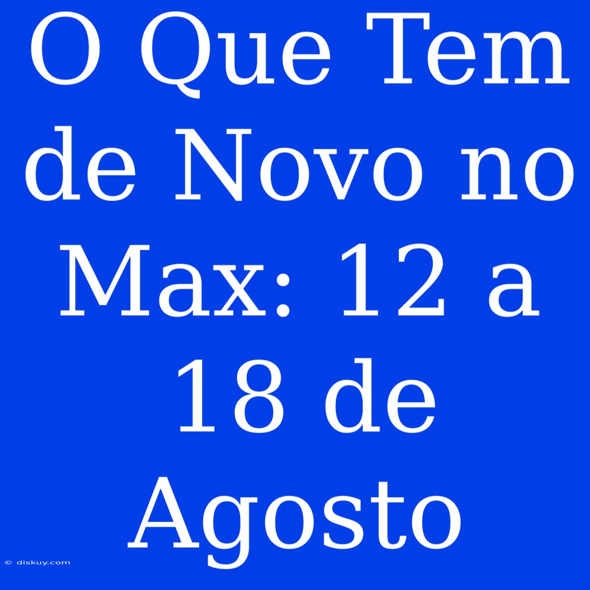 O Que Tem De Novo No Max: 12 A 18 De Agosto