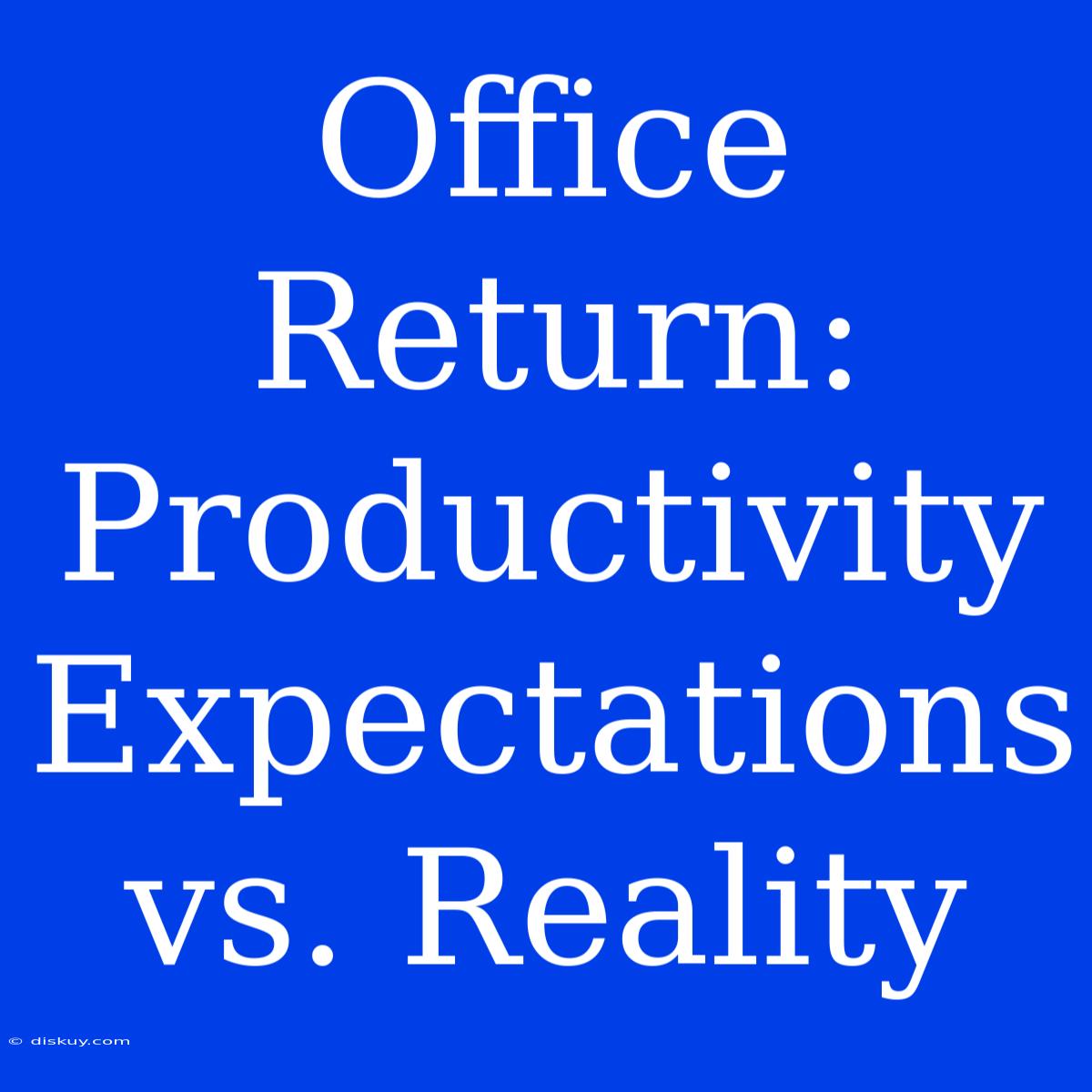 Office Return: Productivity Expectations Vs. Reality