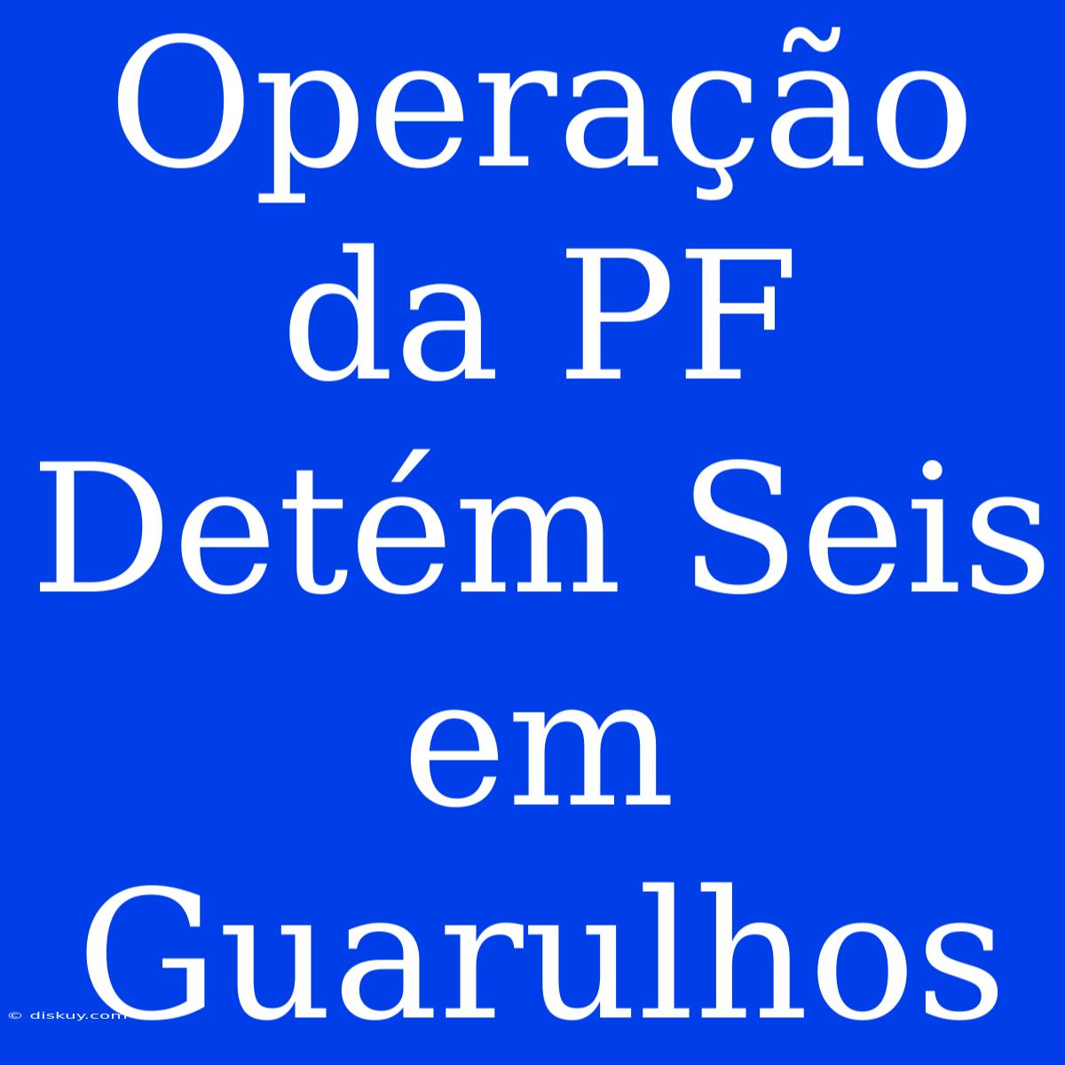 Operação Da PF Detém Seis Em Guarulhos