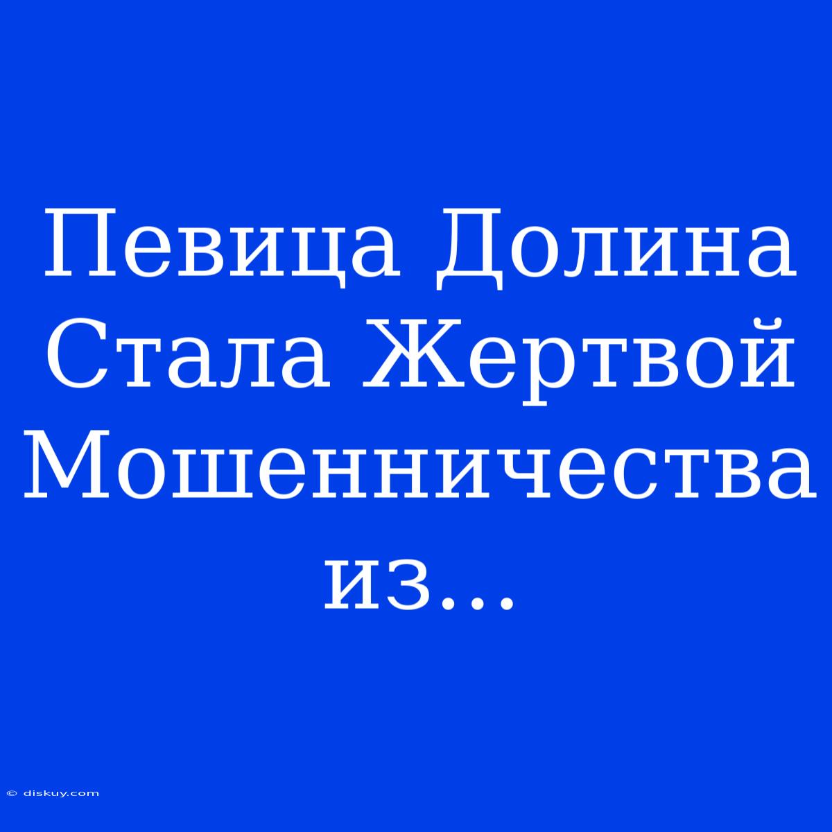 Певица Долина Стала Жертвой Мошенничества Из...