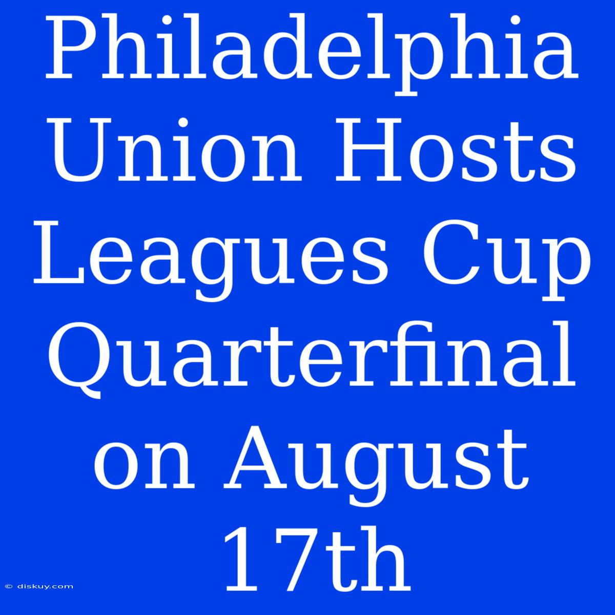 Philadelphia Union Hosts Leagues Cup Quarterfinal On August 17th