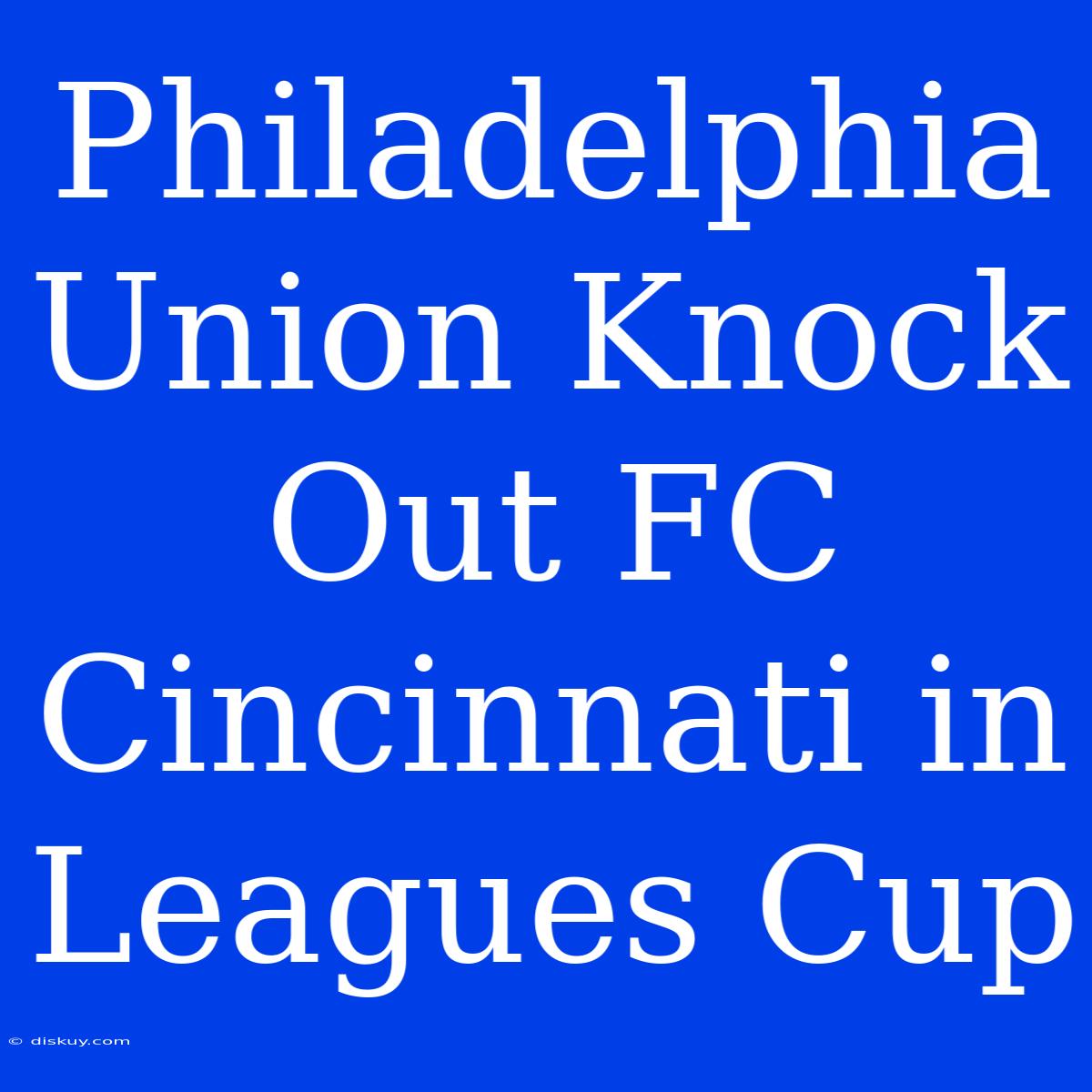 Philadelphia Union Knock Out FC Cincinnati In Leagues Cup