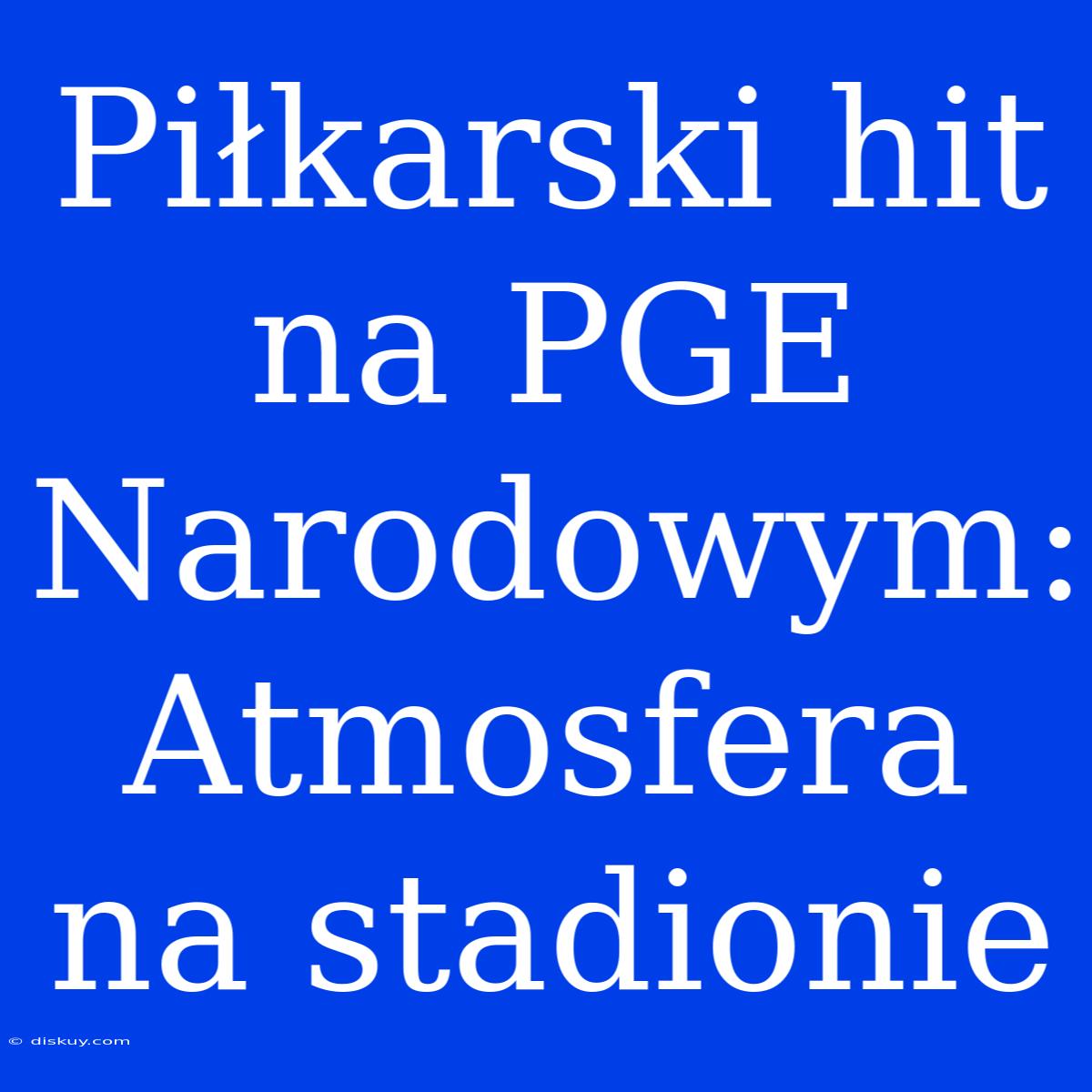 Piłkarski Hit Na PGE Narodowym: Atmosfera Na Stadionie