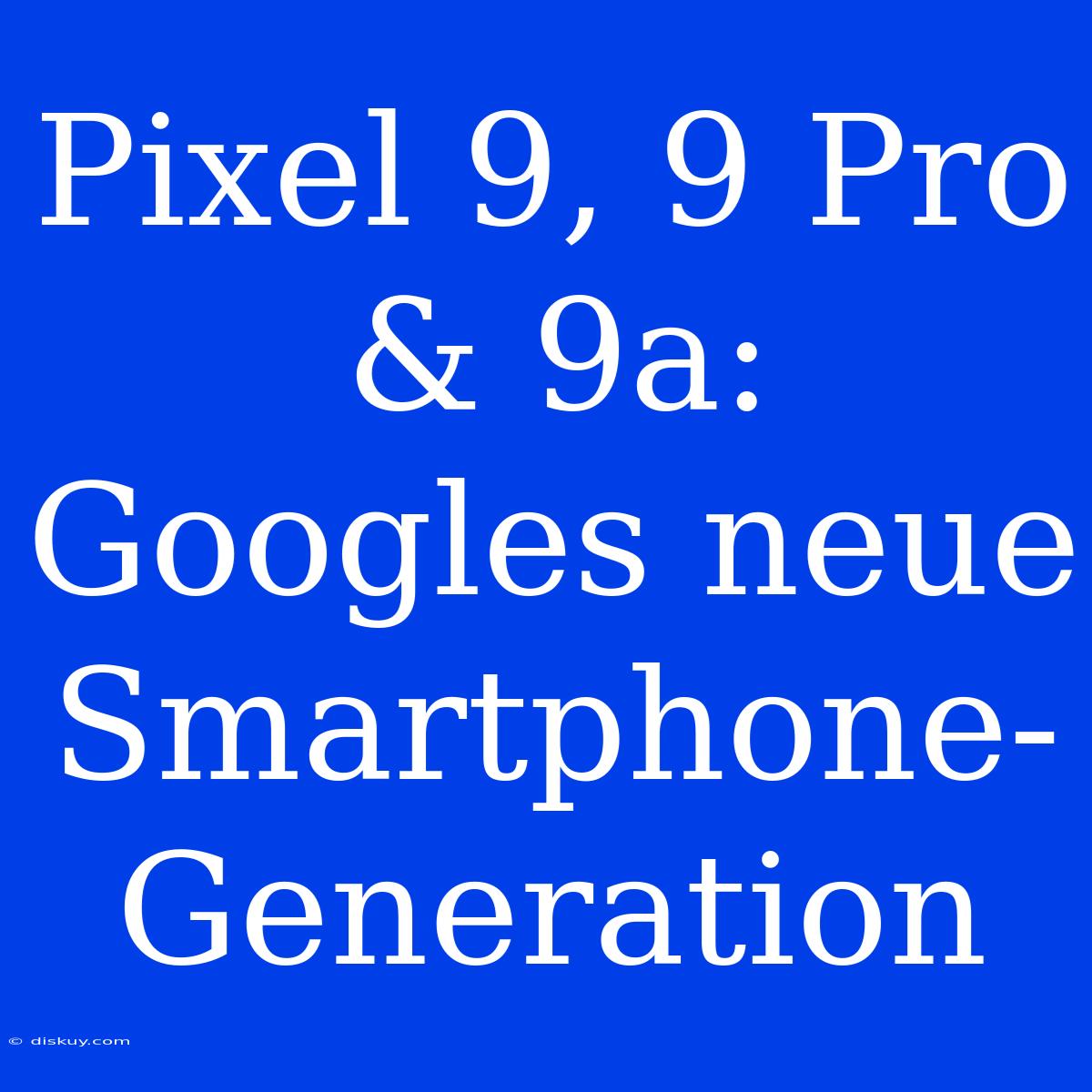 Pixel 9, 9 Pro & 9a: Googles Neue Smartphone-Generation