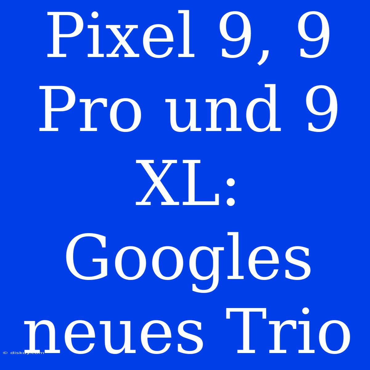 Pixel 9, 9 Pro Und 9 XL: Googles Neues Trio