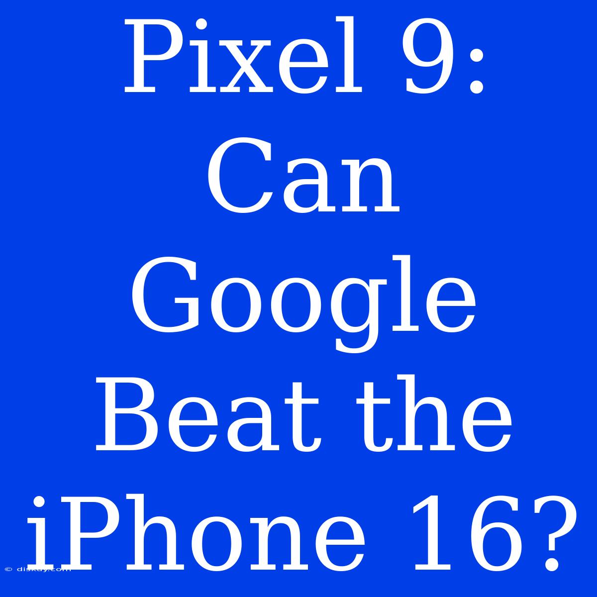 Pixel 9: Can Google Beat The IPhone 16?