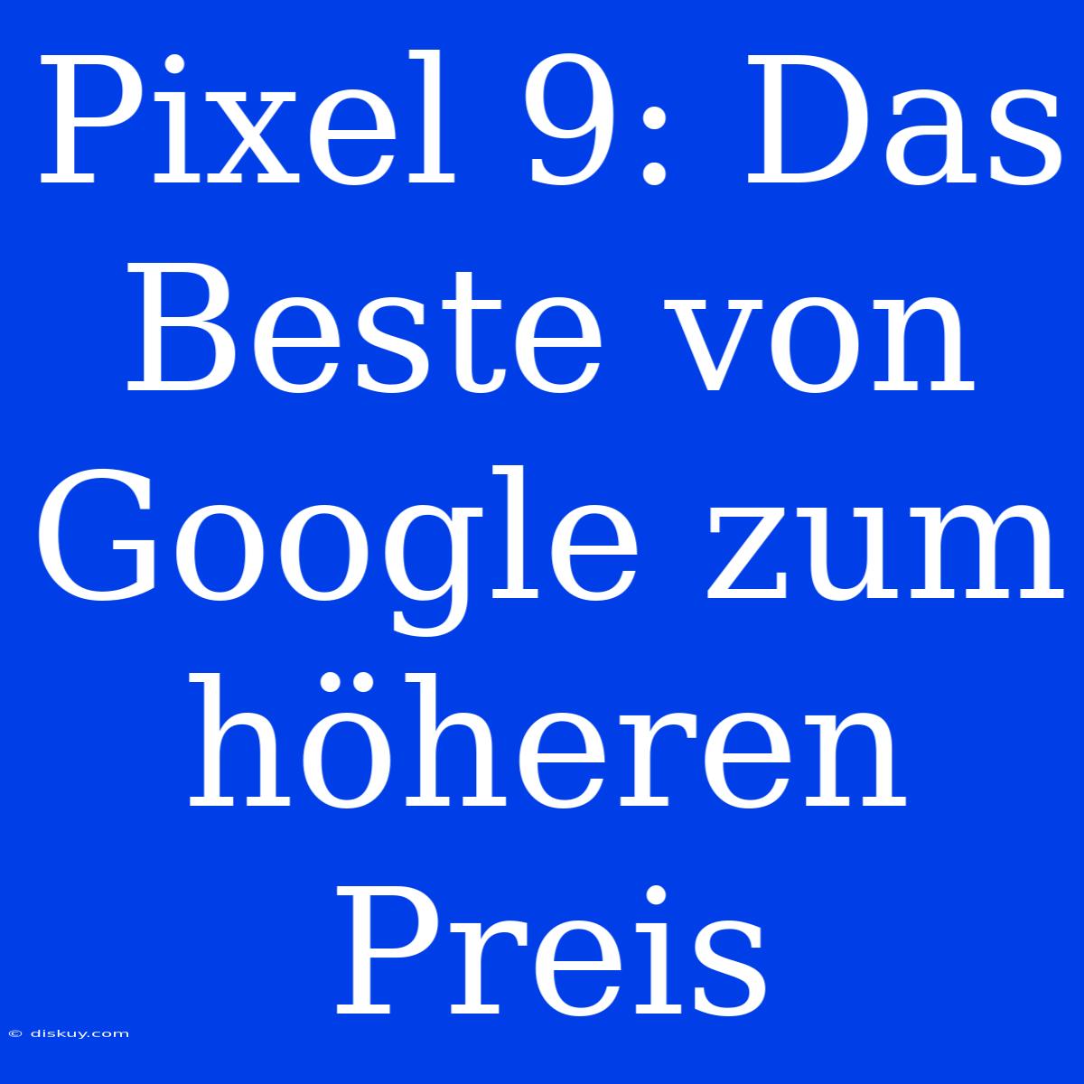 Pixel 9: Das Beste Von Google Zum Höheren Preis