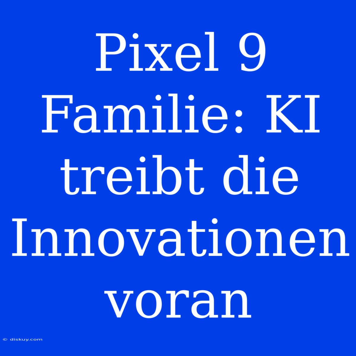 Pixel 9 Familie: KI Treibt Die Innovationen Voran