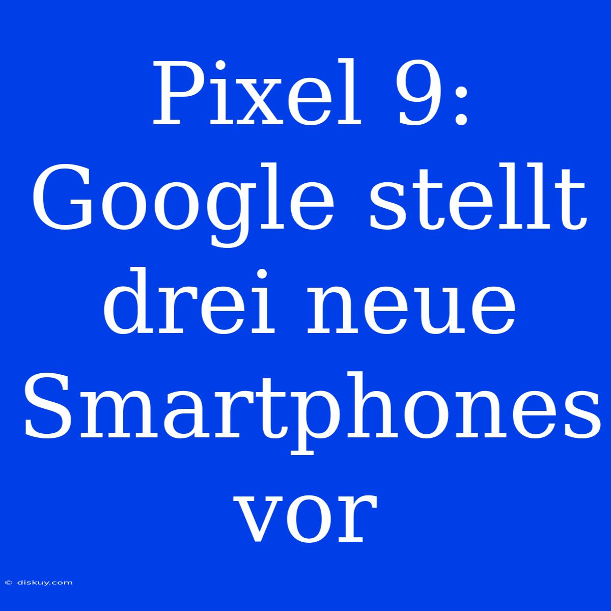 Pixel 9: Google Stellt Drei Neue Smartphones Vor