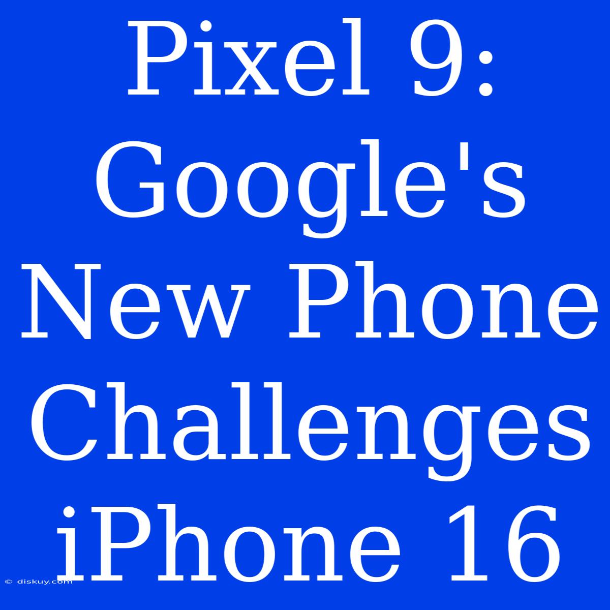 Pixel 9: Google's New Phone Challenges IPhone 16