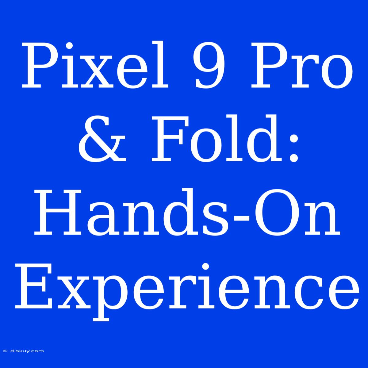 Pixel 9 Pro & Fold: Hands-On Experience