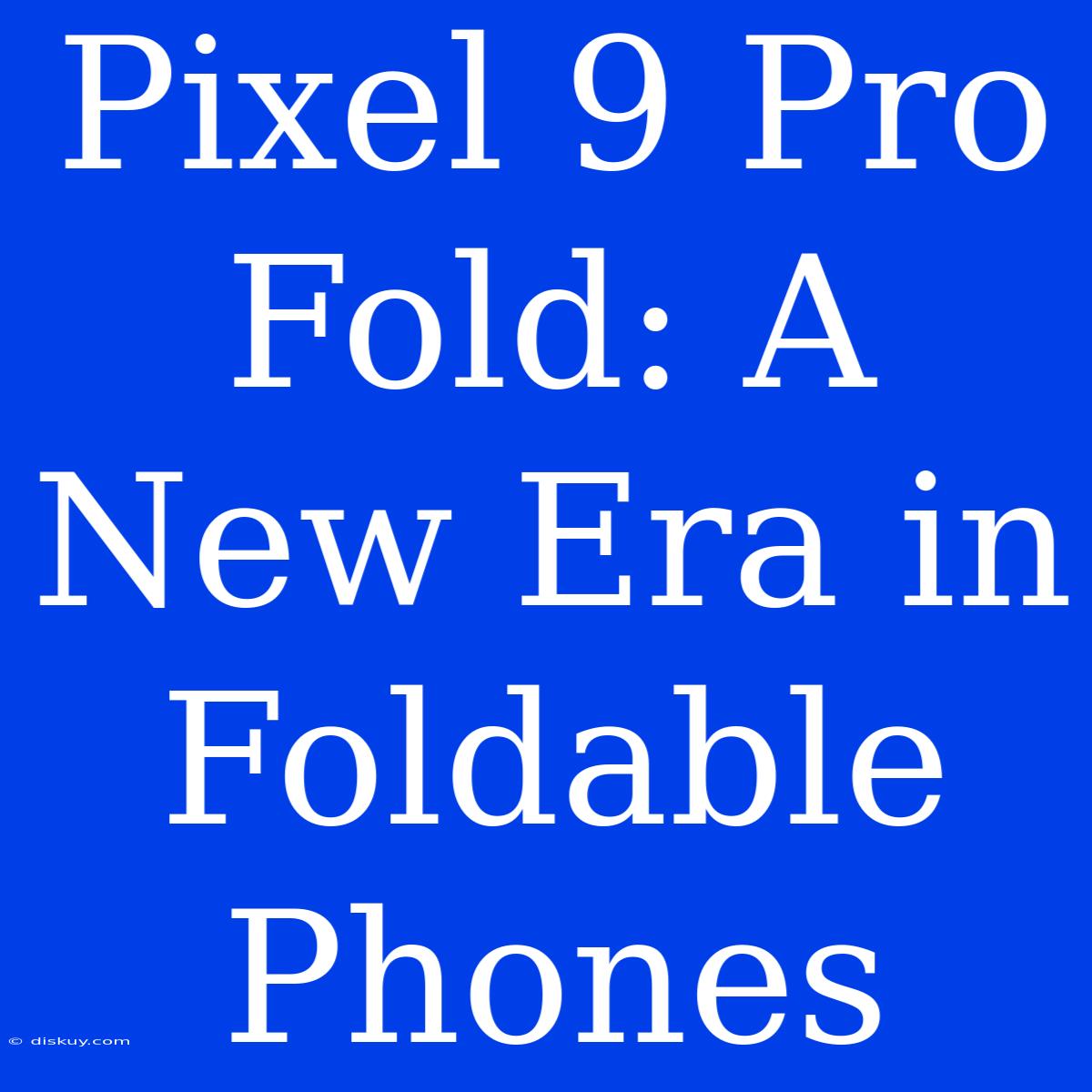 Pixel 9 Pro Fold: A New Era In Foldable Phones