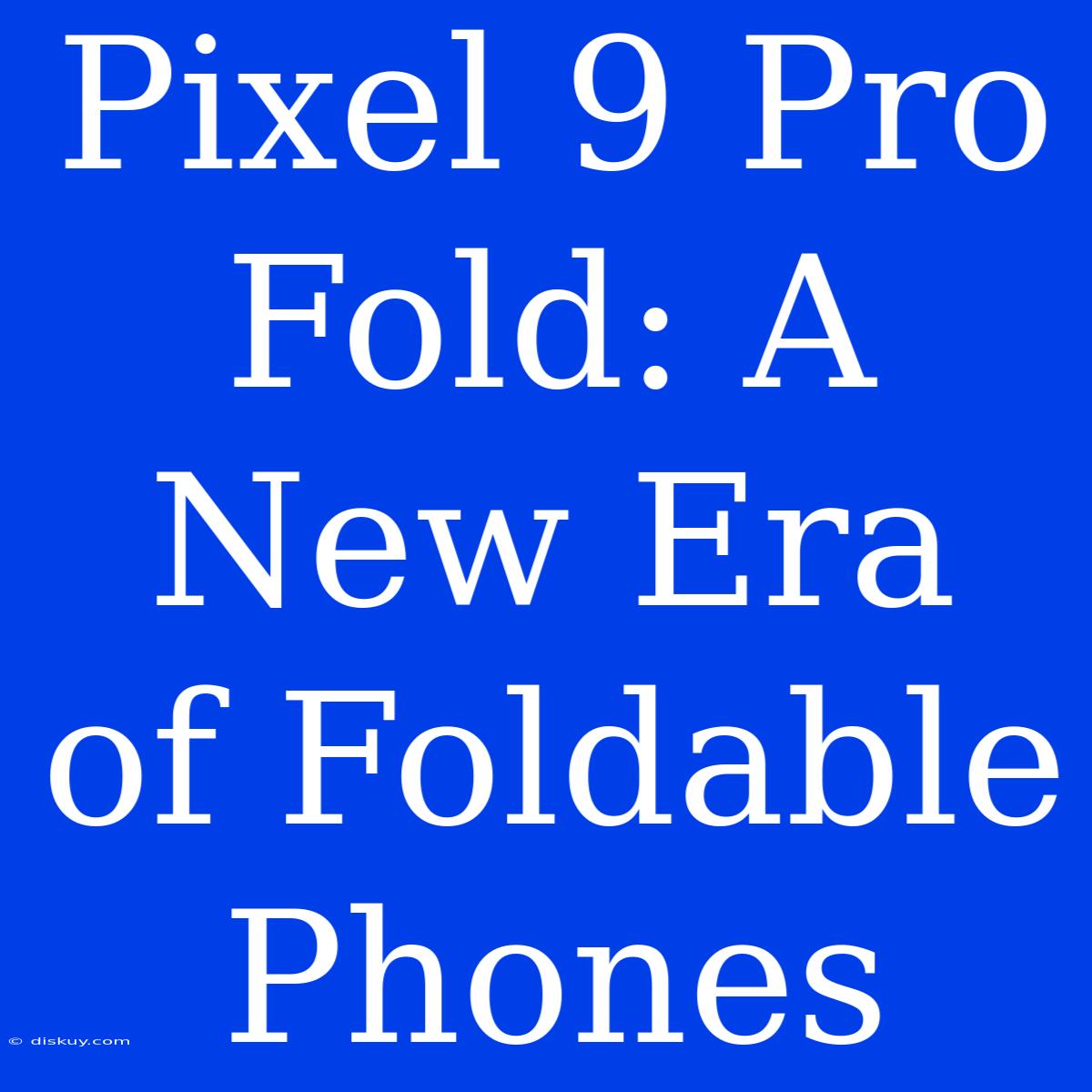 Pixel 9 Pro Fold: A New Era Of Foldable Phones