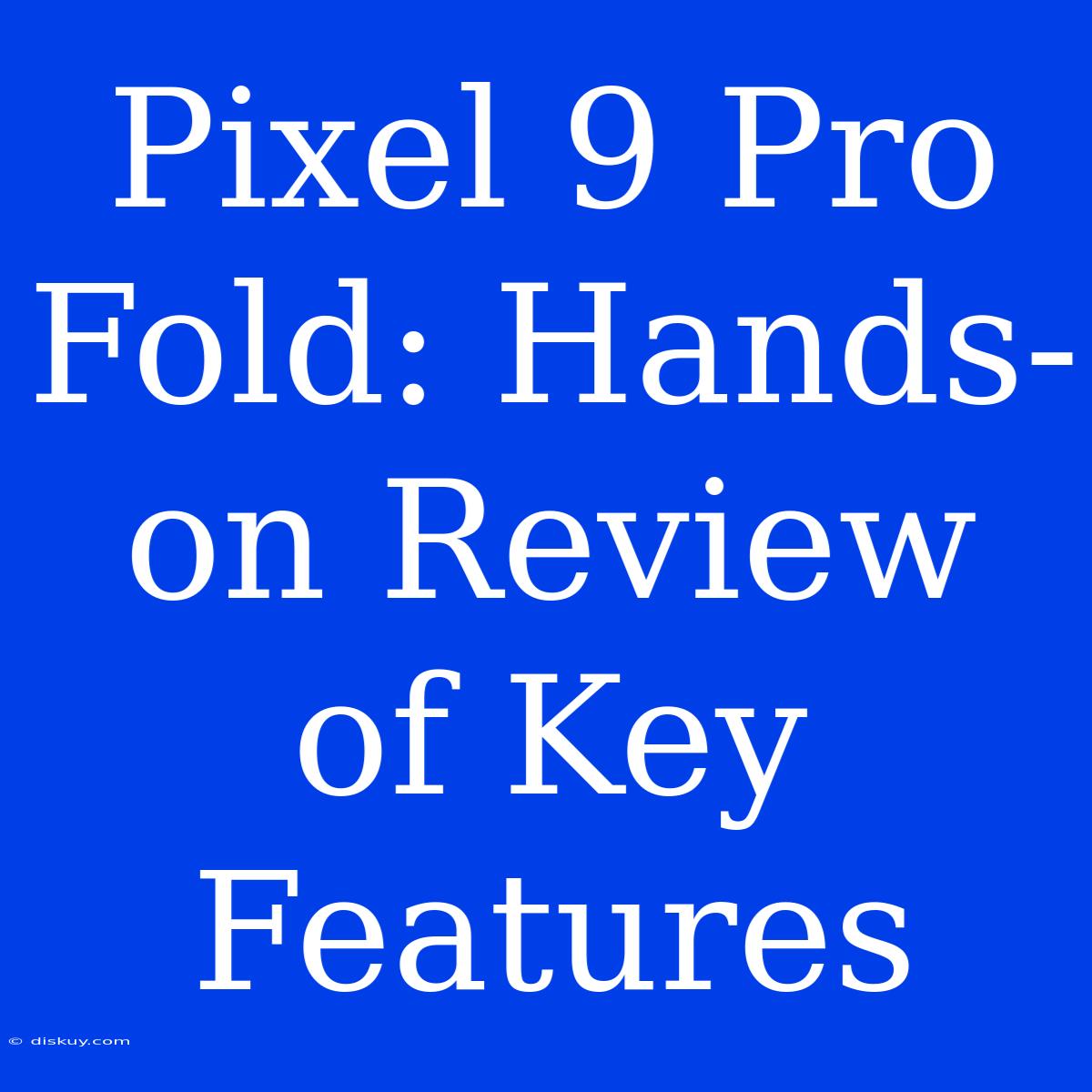 Pixel 9 Pro Fold: Hands-on Review Of Key Features