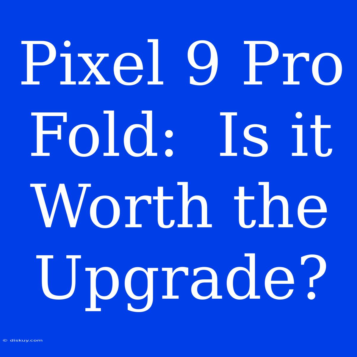 Pixel 9 Pro Fold:  Is It Worth The Upgrade?